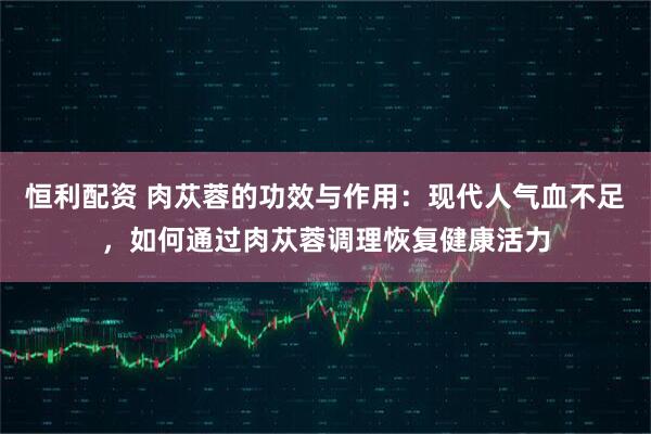 恒利配資 肉蓯蓉的功效與作用：現代人氣血不足，如何通過肉蓯蓉調理恢復健康活力