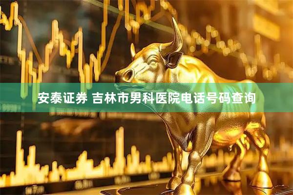 安泰證券 吉林市男科醫院電話號碼查詢