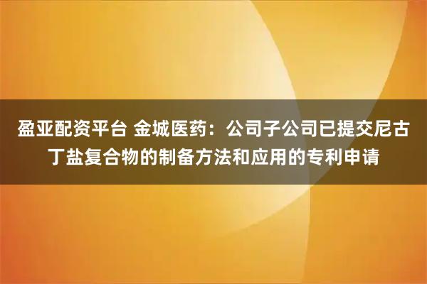 盈亞配資平臺 金城醫藥：公司子公司已提交尼古丁鹽復合物的制備方法和應用的專利申請