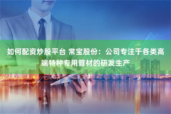如何配資炒股平臺 常寶股份：公司專注于各類高端特種專用管材的研發生產