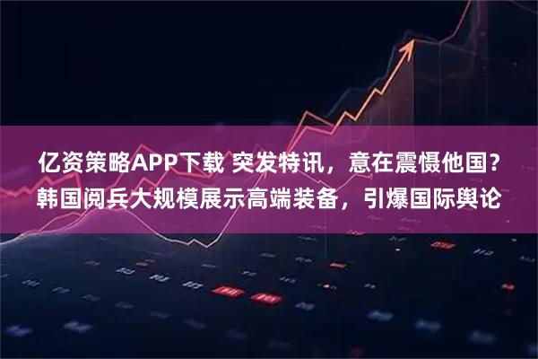 億資策略APP下載 突發特訊，意在震懾他國？韓國閱兵大規模展示高端裝備，引爆國際輿論