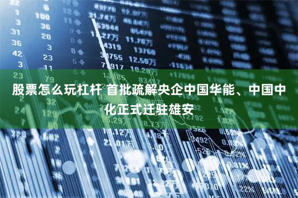 股票怎么玩杠桿 首批疏解央企中國華能、中國中化正式遷駐雄安