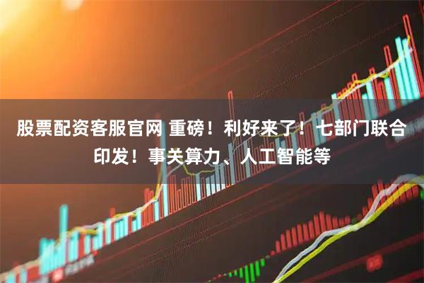 股票配資客服官網 重磅！利好來了！七部門聯合印發！事關算力、人工智能等