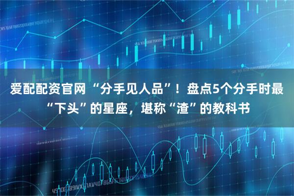 愛配配資官網 “分手見人品”！盤點5個分手時最“下頭”的星座，堪稱“渣”的教科書