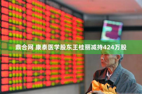 鼎合網 康泰醫學股東王桂麗減持424萬股